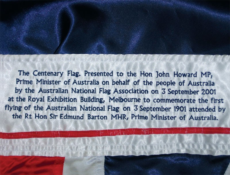 The Centenary Flag. Presented to the Hon John Howard MP, Prime Minister of Australia on behalf of the people of Australia by the Australian National Flag Association on 3 September 2001 at the Royal Exhibition Building, Melbourne to commemorate the first flying of the Australian National Flag on 3 September 1901 attended by the Rt. Hon Sir Edmund Barton MHR, Prime Minister of Australia. 